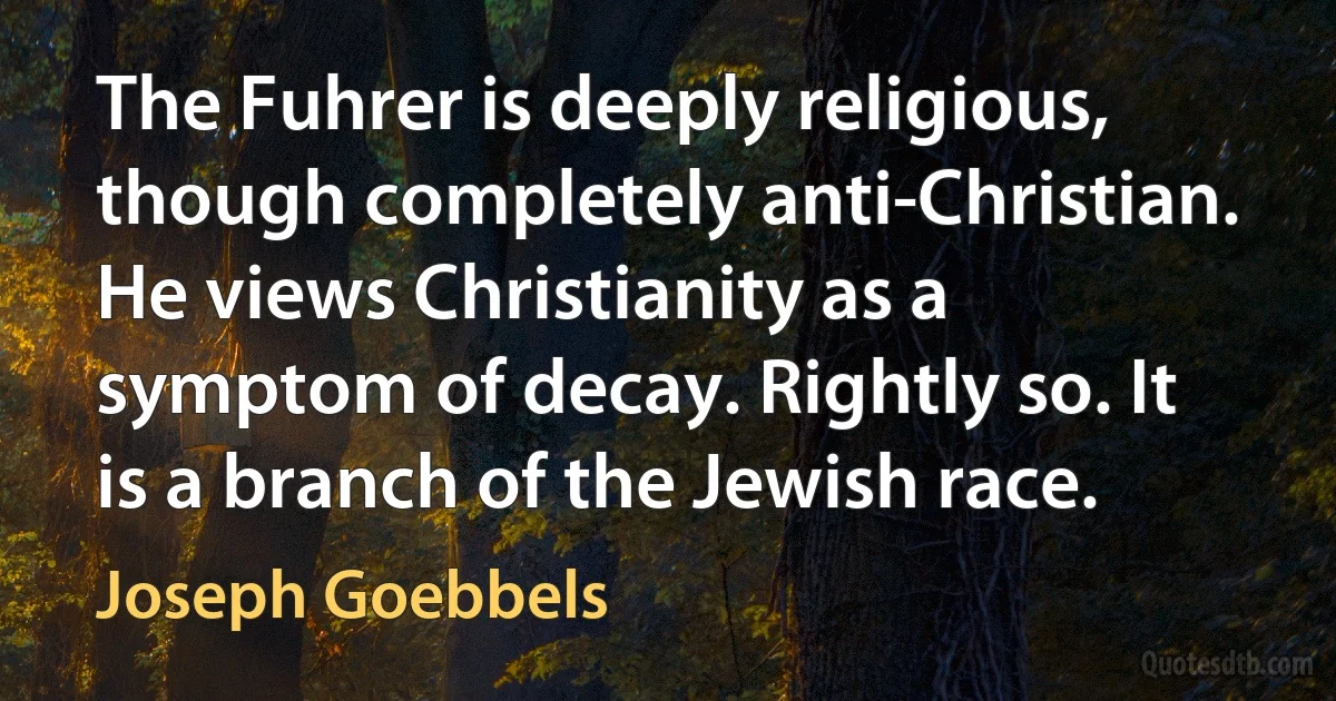 The Fuhrer is deeply religious, though completely anti-Christian. He views Christianity as a symptom of decay. Rightly so. It is a branch of the Jewish race. (Joseph Goebbels)