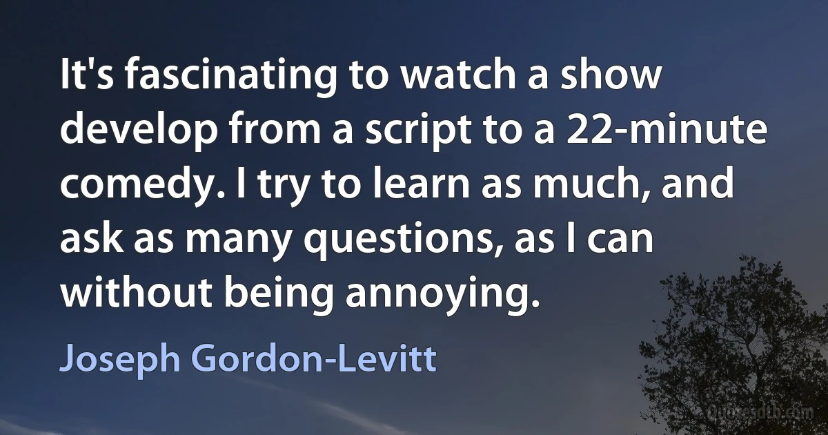 It's fascinating to watch a show develop from a script to a 22-minute comedy. I try to learn as much, and ask as many questions, as I can without being annoying. (Joseph Gordon-Levitt)