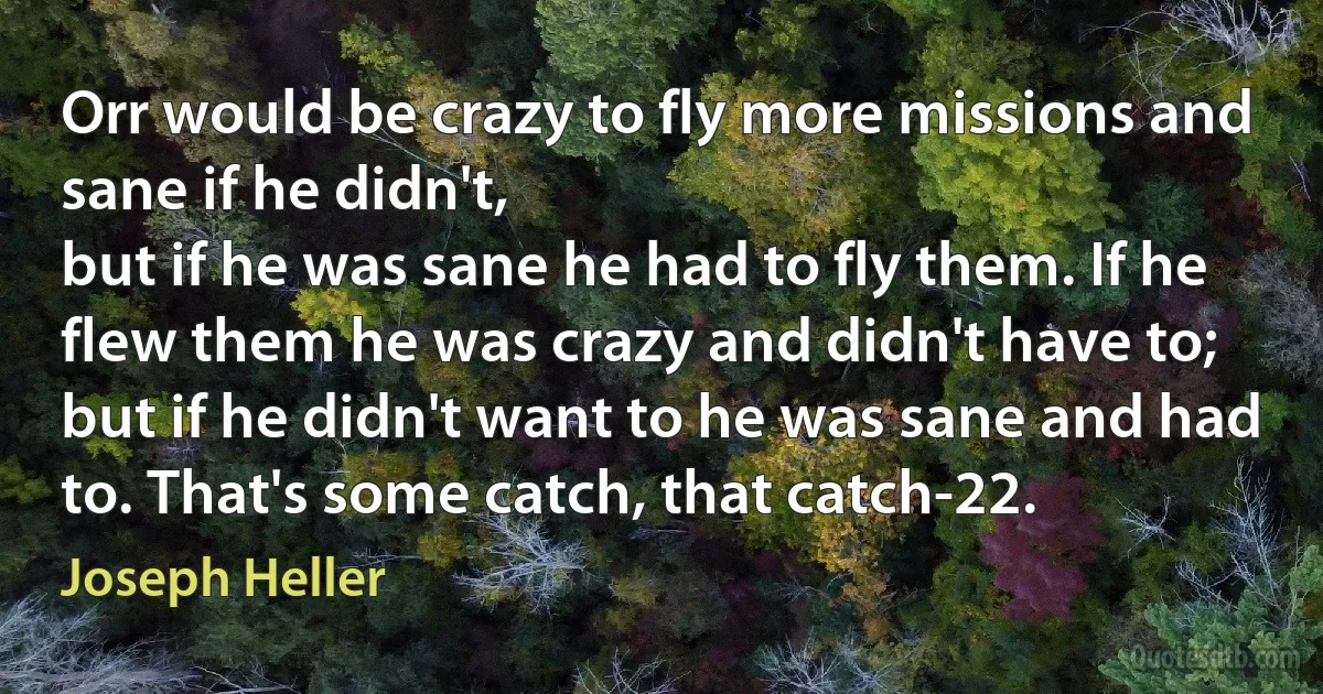 Orr would be crazy to fly more missions and sane if he didn't,
but if he was sane he had to fly them. If he flew them he was crazy and didn't have to; but if he didn't want to he was sane and had to. That's some catch, that catch-22. (Joseph Heller)