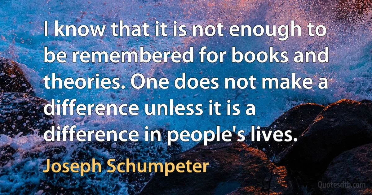 I know that it is not enough to be remembered for books and theories. One does not make a difference unless it is a difference in people's lives. (Joseph Schumpeter)