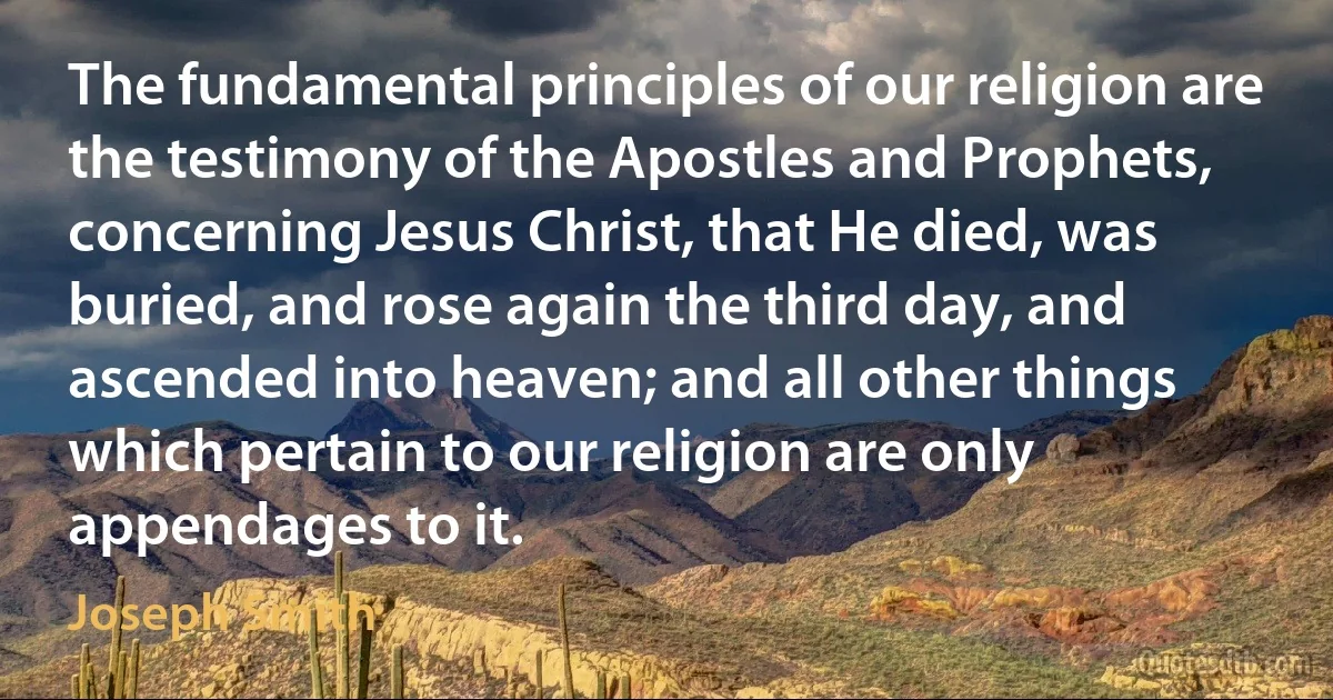 The fundamental principles of our religion are the testimony of the Apostles and Prophets, concerning Jesus Christ, that He died, was buried, and rose again the third day, and ascended into heaven; and all other things which pertain to our religion are only appendages to it. (Joseph Smith)