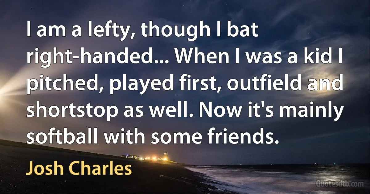 I am a lefty, though I bat right-handed... When I was a kid I pitched, played first, outfield and shortstop as well. Now it's mainly softball with some friends. (Josh Charles)