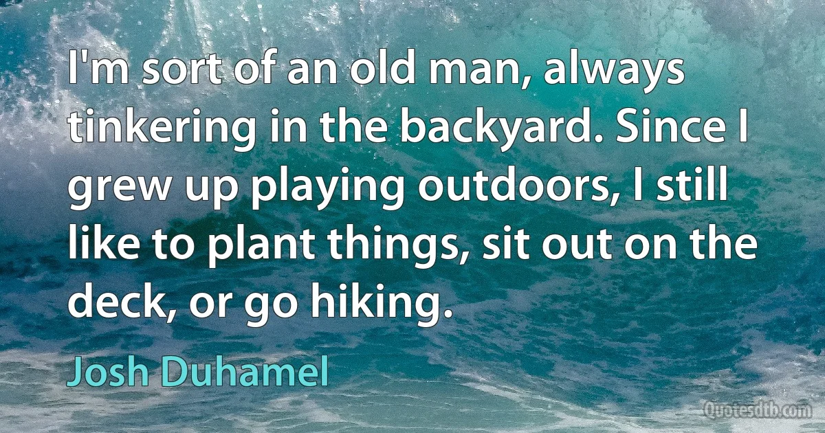 I'm sort of an old man, always tinkering in the backyard. Since I grew up playing outdoors, I still like to plant things, sit out on the deck, or go hiking. (Josh Duhamel)