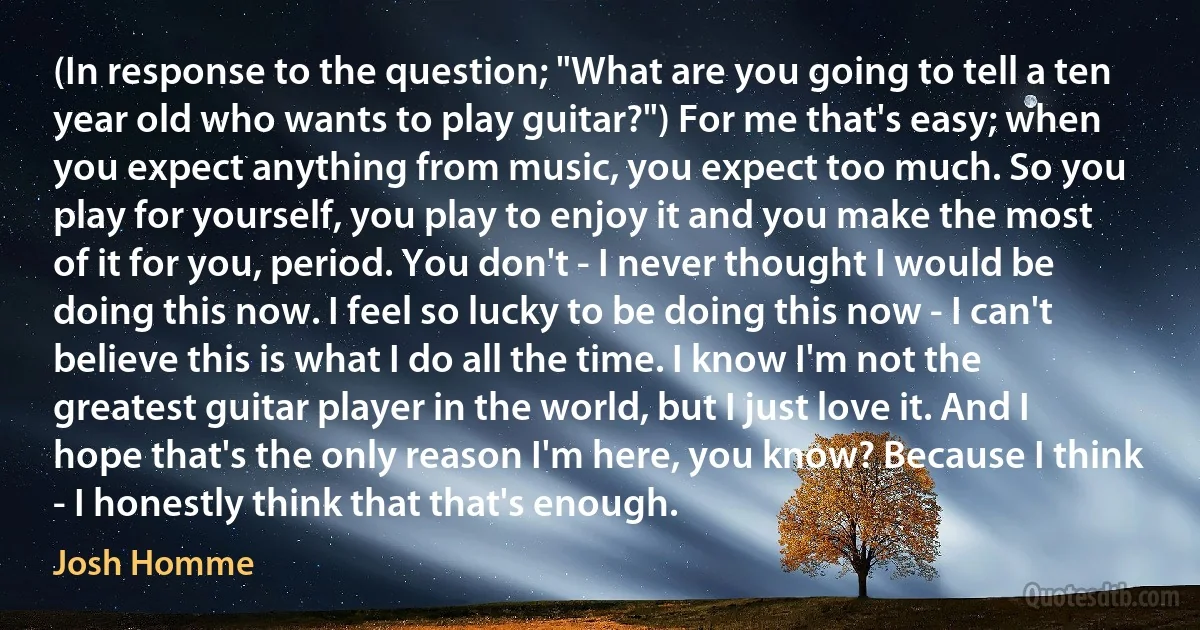 (In response to the question; "What are you going to tell a ten year old who wants to play guitar?") For me that's easy; when you expect anything from music, you expect too much. So you play for yourself, you play to enjoy it and you make the most of it for you, period. You don't - I never thought I would be doing this now. I feel so lucky to be doing this now - I can't believe this is what I do all the time. I know I'm not the greatest guitar player in the world, but I just love it. And I hope that's the only reason I'm here, you know? Because I think - I honestly think that that's enough. (Josh Homme)