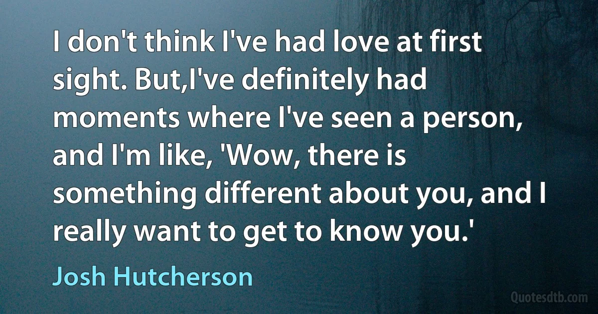 I don't think I've had love at first sight. But,I've definitely had moments where I've seen a person, and I'm like, 'Wow, there is something different about you, and I really want to get to know you.' (Josh Hutcherson)