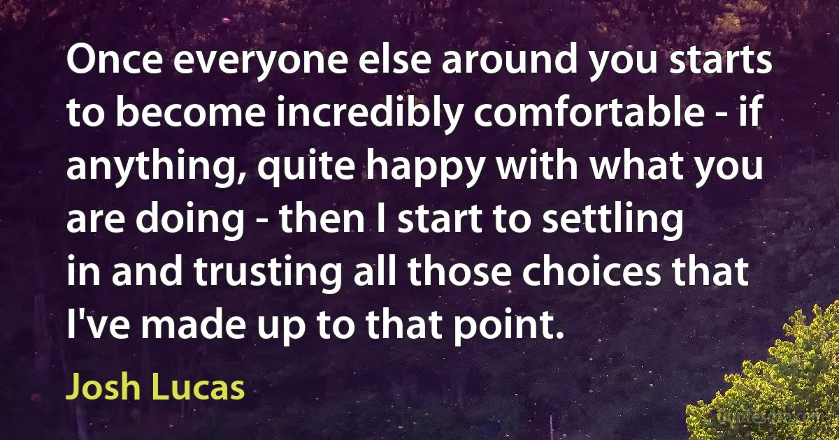 Once everyone else around you starts to become incredibly comfortable - if anything, quite happy with what you are doing - then I start to settling in and trusting all those choices that I've made up to that point. (Josh Lucas)