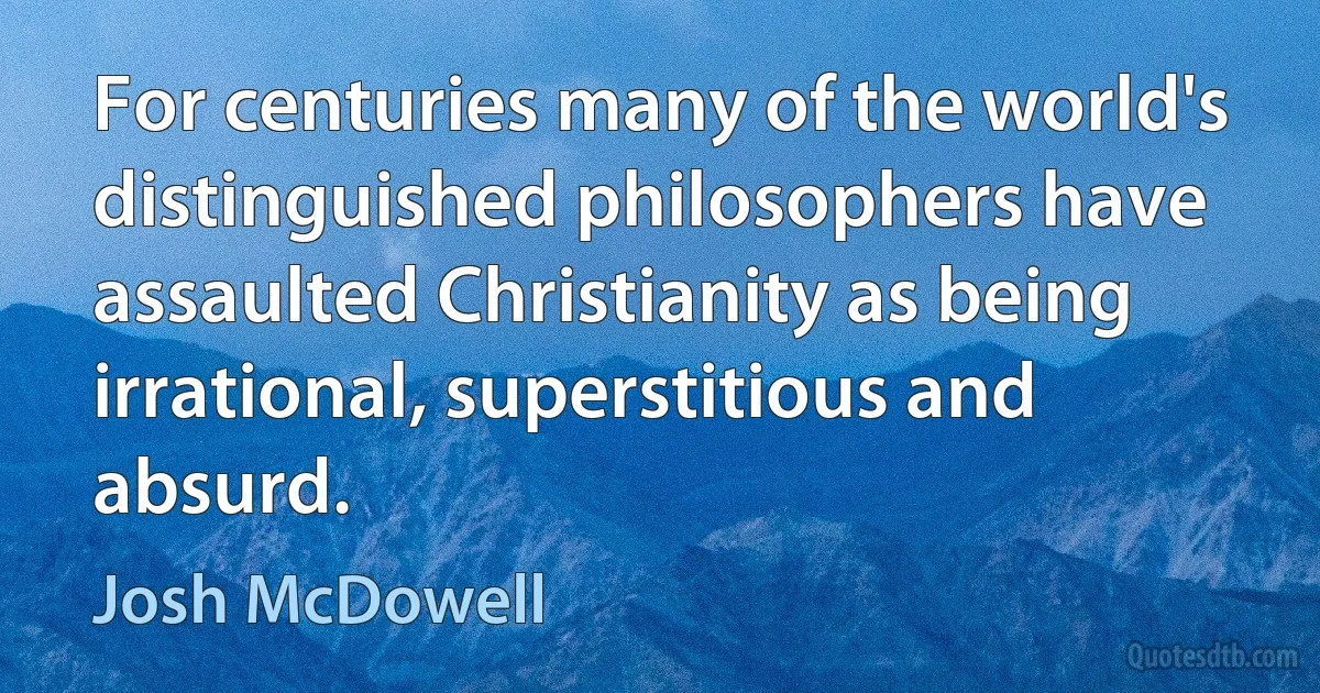 For centuries many of the world's distinguished philosophers have assaulted Christianity as being irrational, superstitious and absurd. (Josh McDowell)