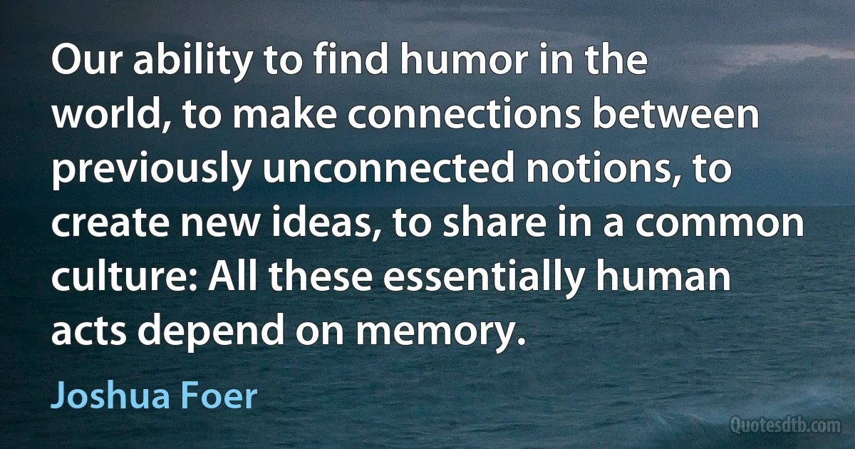 Our ability to find humor in the world, to make connections between previously unconnected notions, to create new ideas, to share in a common culture: All these essentially human acts depend on memory. (Joshua Foer)