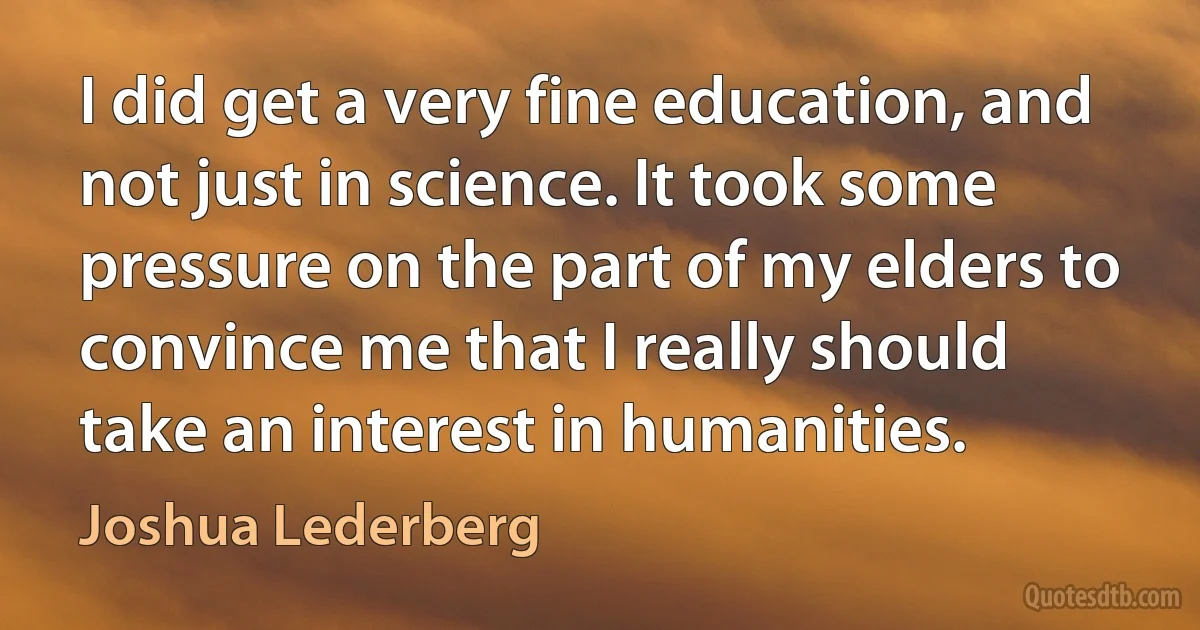 I did get a very fine education, and not just in science. It took some pressure on the part of my elders to convince me that I really should take an interest in humanities. (Joshua Lederberg)