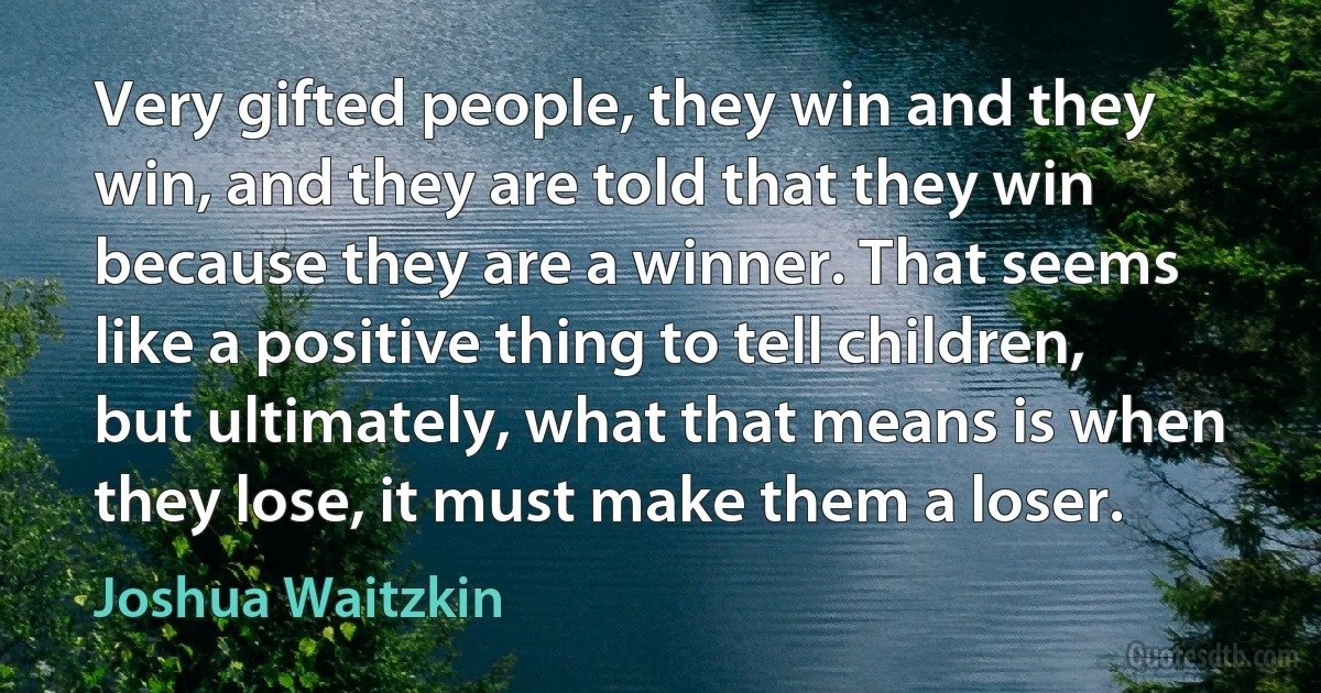 Very gifted people, they win and they win, and they are told that they win because they are a winner. That seems like a positive thing to tell children, but ultimately, what that means is when they lose, it must make them a loser. (Joshua Waitzkin)