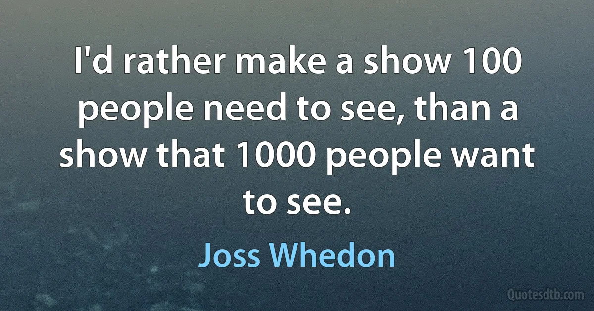 I'd rather make a show 100 people need to see, than a show that 1000 people want to see. (Joss Whedon)