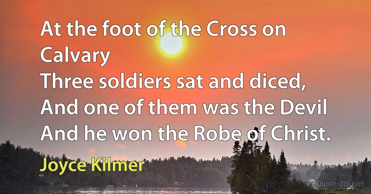 At the foot of the Cross on Calvary
Three soldiers sat and diced,
And one of them was the Devil
And he won the Robe of Christ. (Joyce Kilmer)