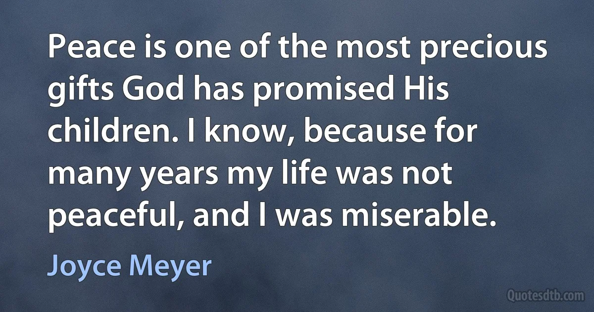 Peace is one of the most precious gifts God has promised His children. I know, because for many years my life was not peaceful, and I was miserable. (Joyce Meyer)