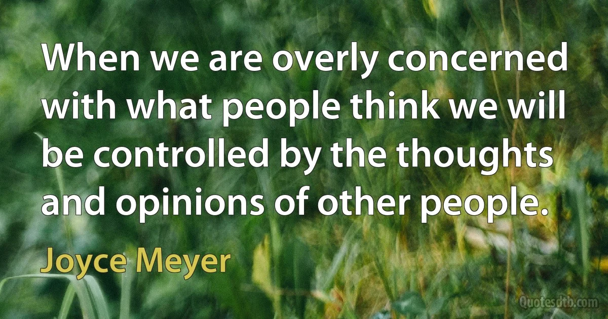 When we are overly concerned with what people think we will be controlled by the thoughts and opinions of other people. (Joyce Meyer)