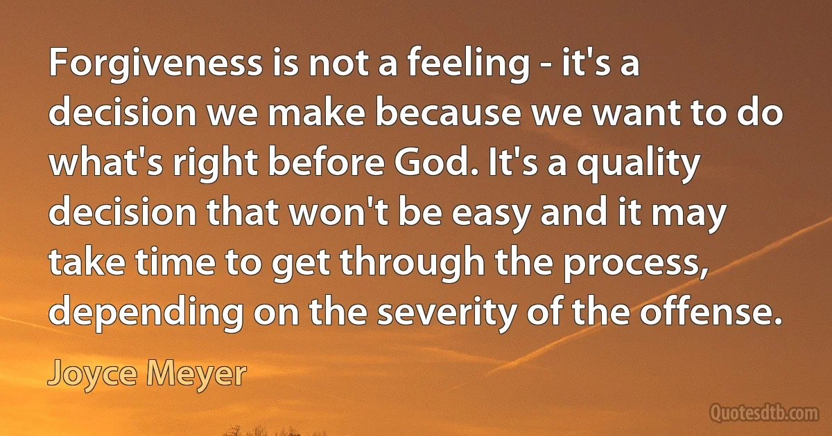 Forgiveness is not a feeling - it's a decision we make because we want to do what's right before God. It's a quality decision that won't be easy and it may take time to get through the process, depending on the severity of the offense. (Joyce Meyer)