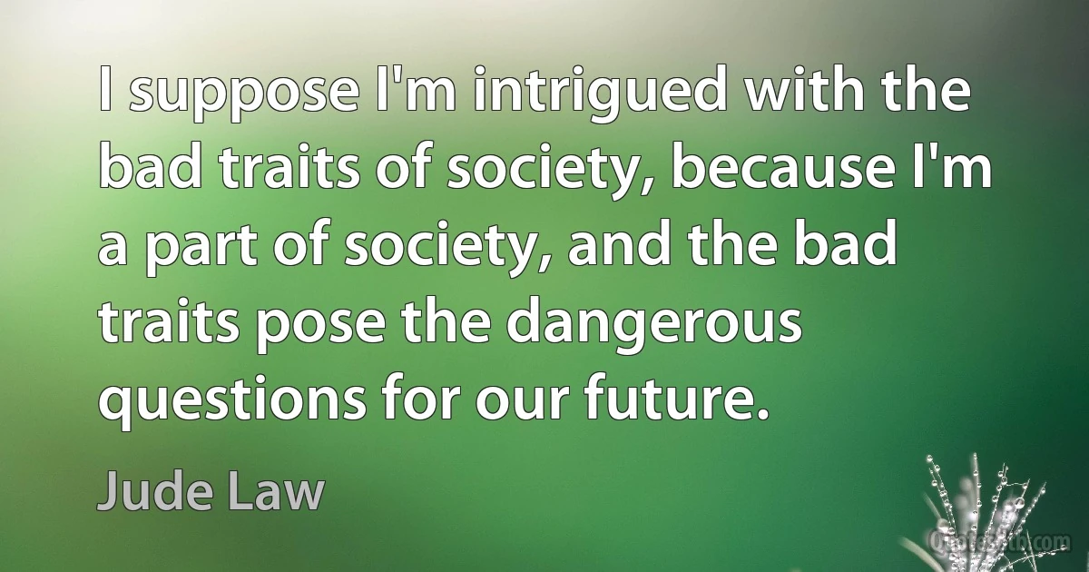 I suppose I'm intrigued with the bad traits of society, because I'm a part of society, and the bad traits pose the dangerous questions for our future. (Jude Law)