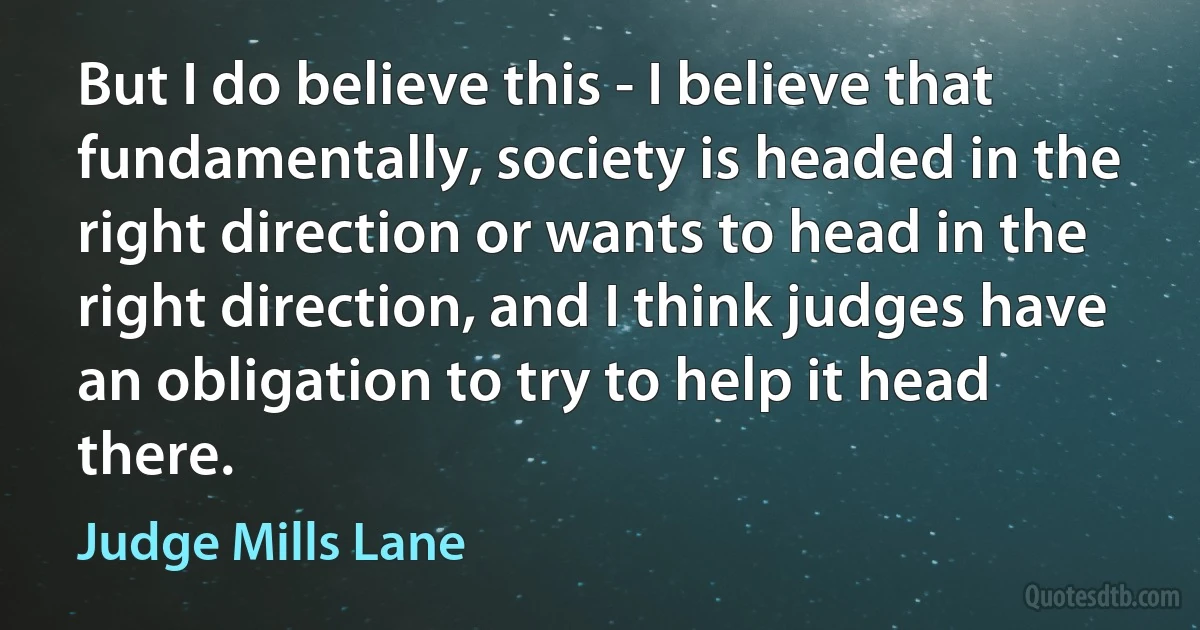 But I do believe this - I believe that fundamentally, society is headed in the right direction or wants to head in the right direction, and I think judges have an obligation to try to help it head there. (Judge Mills Lane)