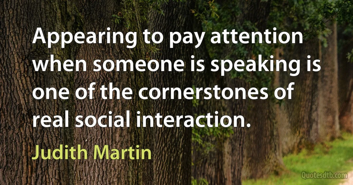 Appearing to pay attention when someone is speaking is one of the cornerstones of real social interaction. (Judith Martin)