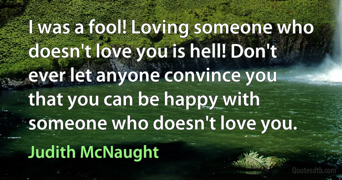 I was a fool! Loving someone who doesn't love you is hell! Don't ever let anyone convince you that you can be happy with someone who doesn't love you. (Judith McNaught)