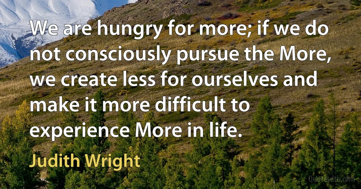 We are hungry for more; if we do not consciously pursue the More, we create less for ourselves and make it more difficult to experience More in life. (Judith Wright)