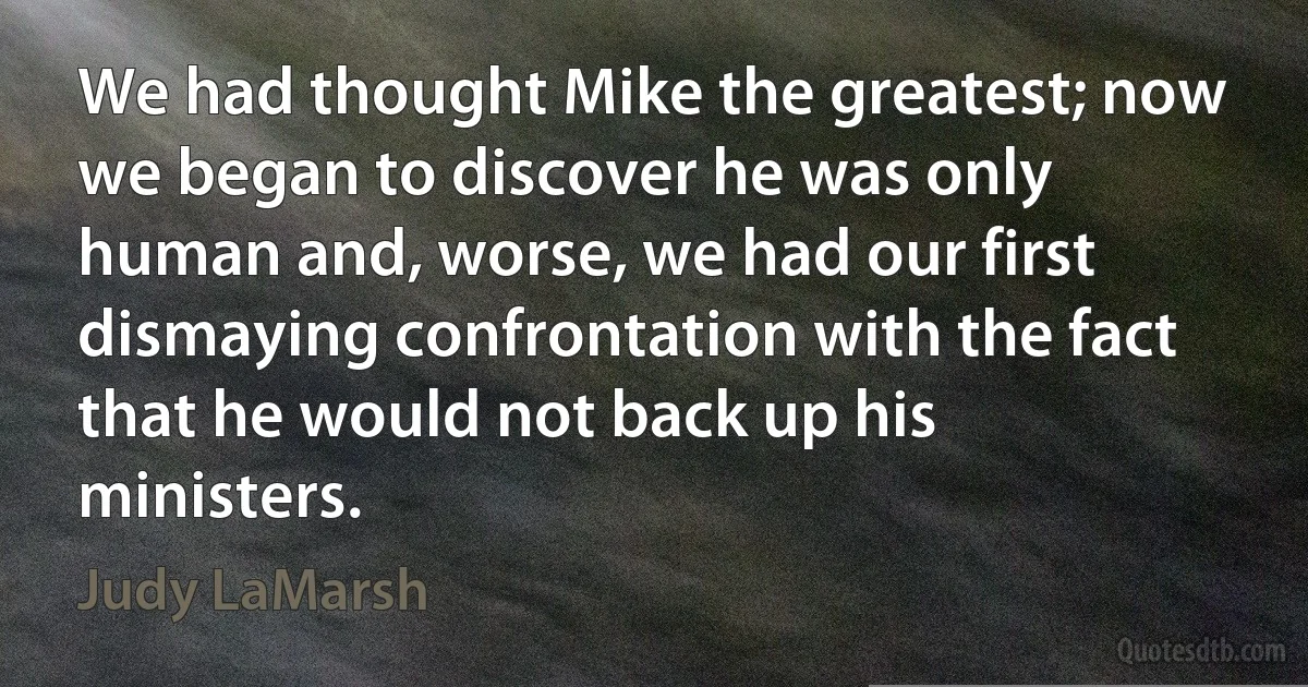 We had thought Mike the greatest; now we began to discover he was only human and, worse, we had our first dismaying confrontation with the fact that he would not back up his ministers. (Judy LaMarsh)