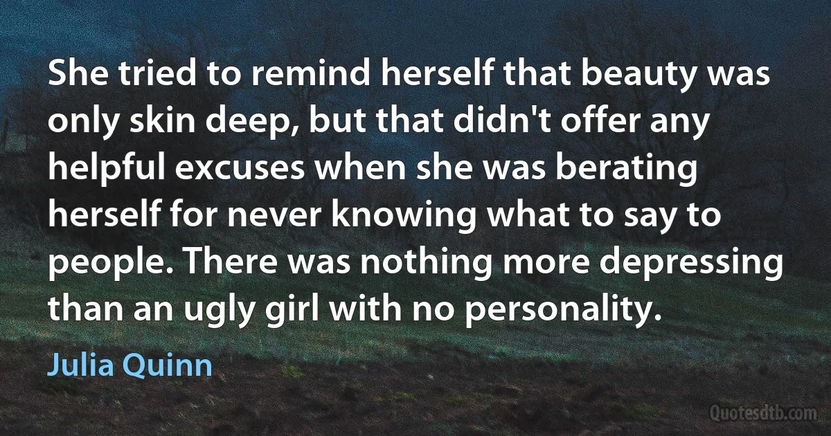 She tried to remind herself that beauty was only skin deep, but that didn't offer any helpful excuses when she was berating herself for never knowing what to say to people. There was nothing more depressing than an ugly girl with no personality. (Julia Quinn)