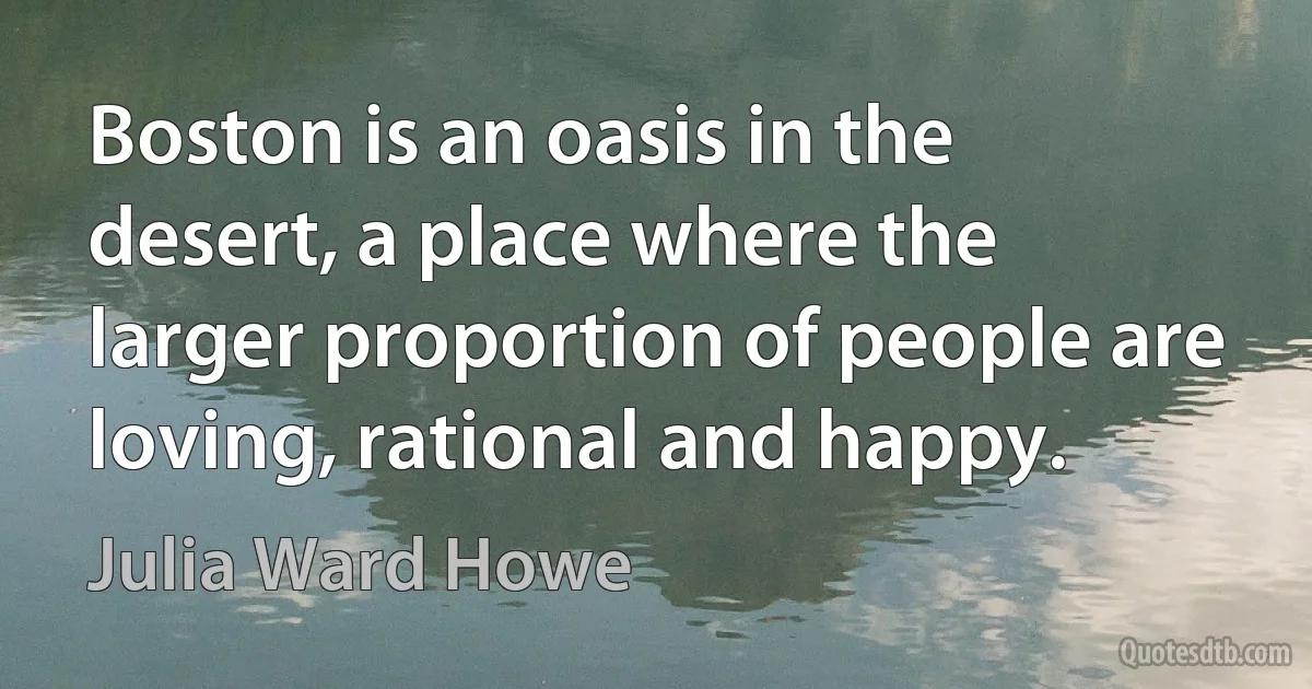 Boston is an oasis in the desert, a place where the larger proportion of people are loving, rational and happy. (Julia Ward Howe)