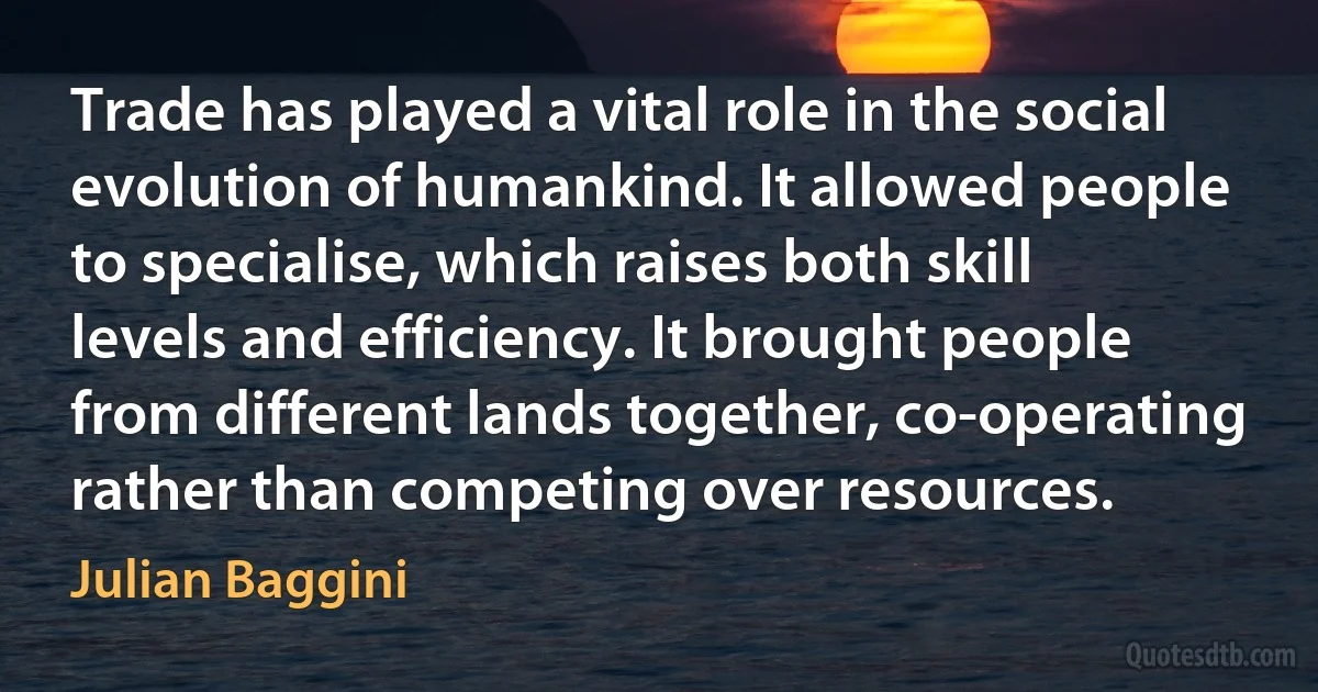 Trade has played a vital role in the social evolution of humankind. It allowed people to specialise, which raises both skill levels and efficiency. It brought people from different lands together, co-operating rather than competing over resources. (Julian Baggini)