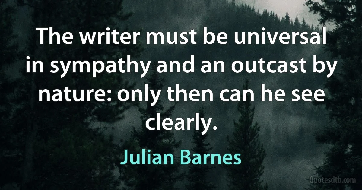 The writer must be universal in sympathy and an outcast by nature: only then can he see clearly. (Julian Barnes)