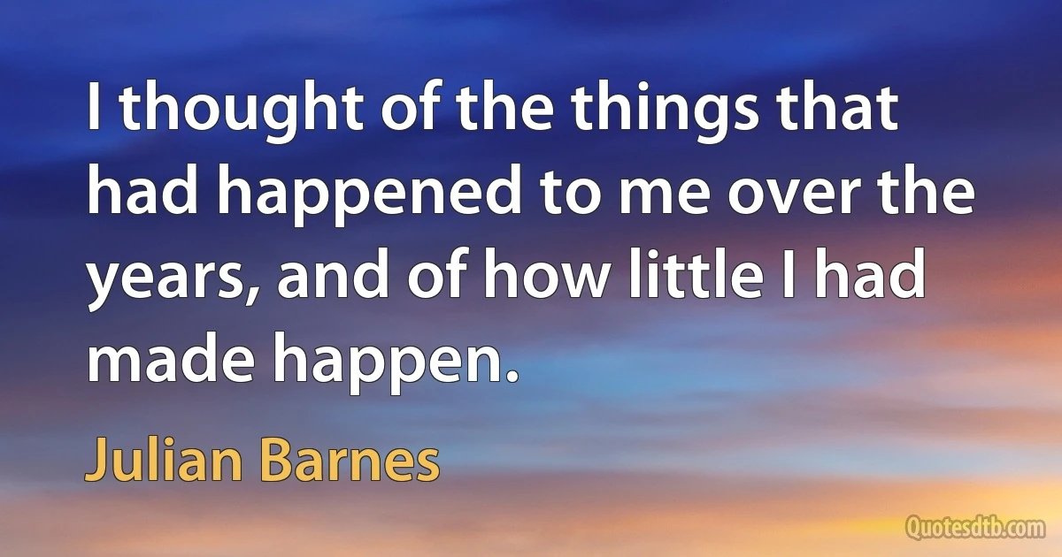 I thought of the things that had happened to me over the years, and of how little I had made happen. (Julian Barnes)