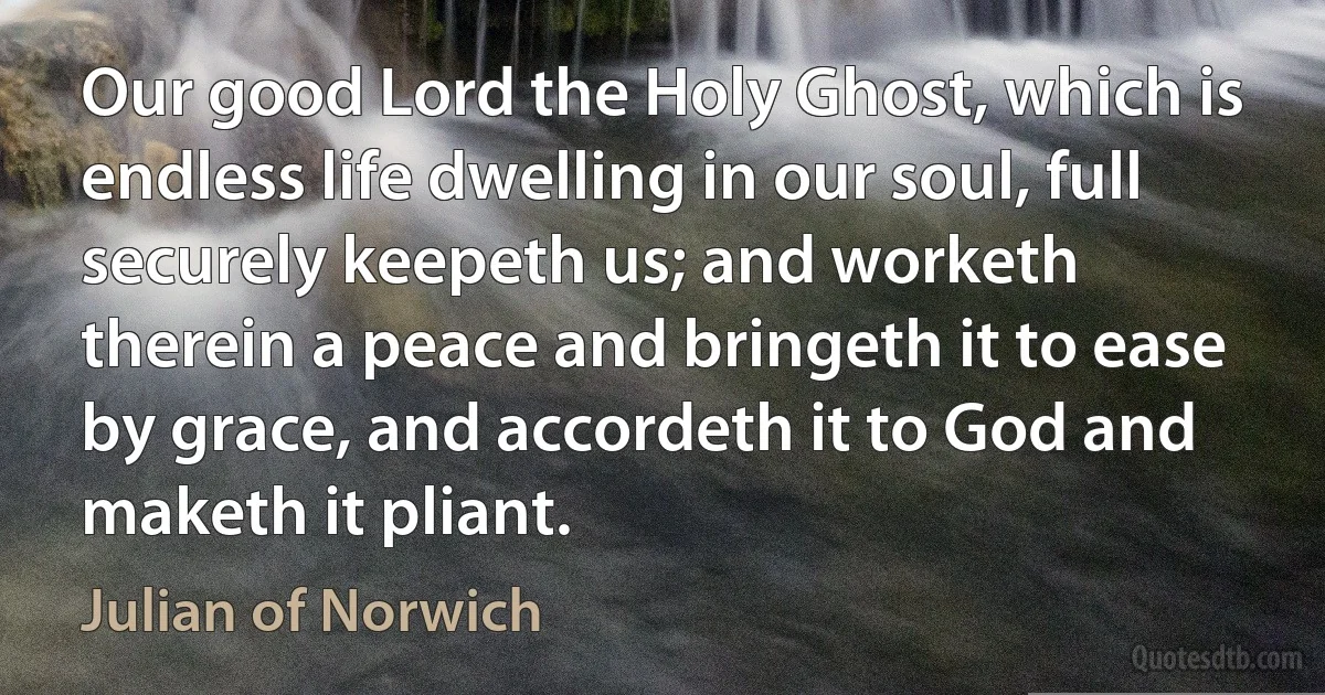 Our good Lord the Holy Ghost, which is endless life dwelling in our soul, full securely keepeth us; and worketh therein a peace and bringeth it to ease by grace, and accordeth it to God and maketh it pliant. (Julian of Norwich)