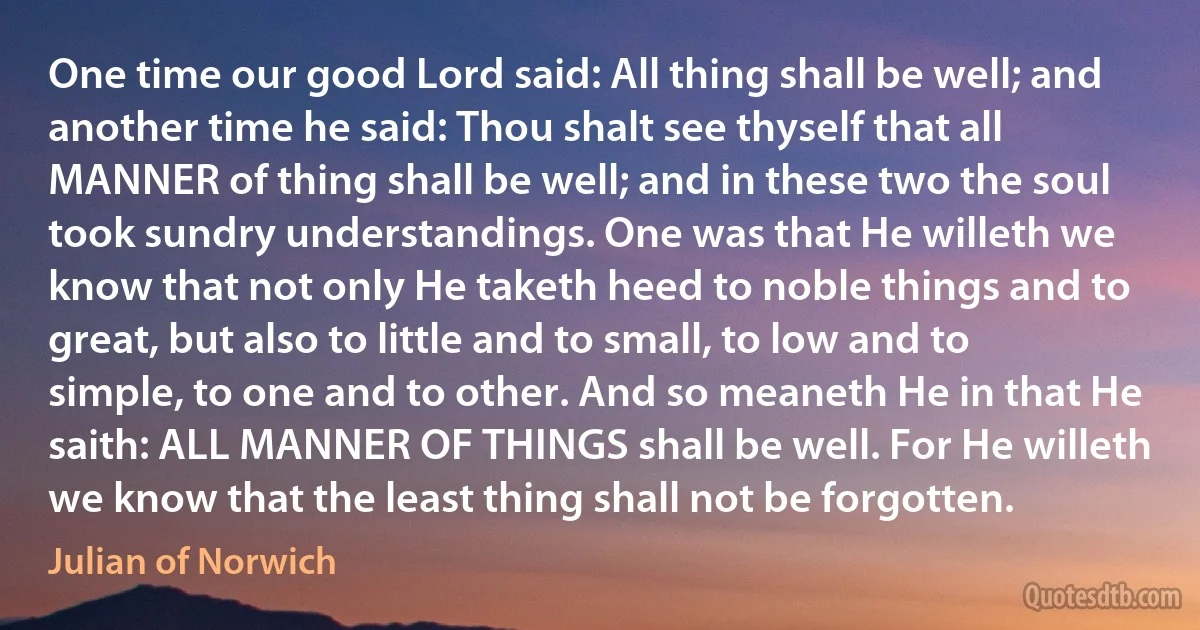 One time our good Lord said: All thing shall be well; and another time he said: Thou shalt see thyself that all MANNER of thing shall be well; and in these two the soul took sundry understandings. One was that He willeth we know that not only He taketh heed to noble things and to great, but also to little and to small, to low and to simple, to one and to other. And so meaneth He in that He saith: ALL MANNER OF THINGS shall be well. For He willeth we know that the least thing shall not be forgotten. (Julian of Norwich)