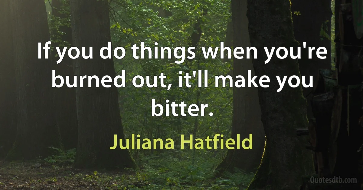 If you do things when you're burned out, it'll make you bitter. (Juliana Hatfield)