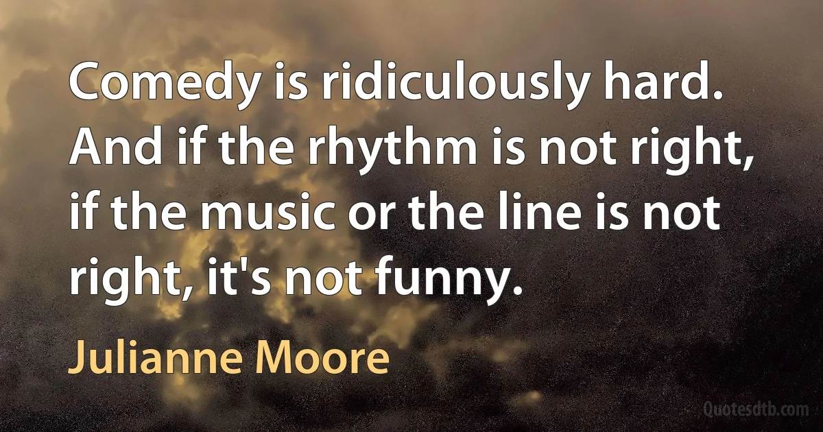 Comedy is ridiculously hard. And if the rhythm is not right, if the music or the line is not right, it's not funny. (Julianne Moore)