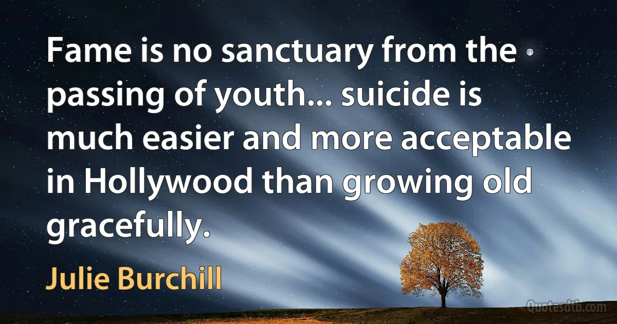 Fame is no sanctuary from the passing of youth... suicide is much easier and more acceptable in Hollywood than growing old gracefully. (Julie Burchill)