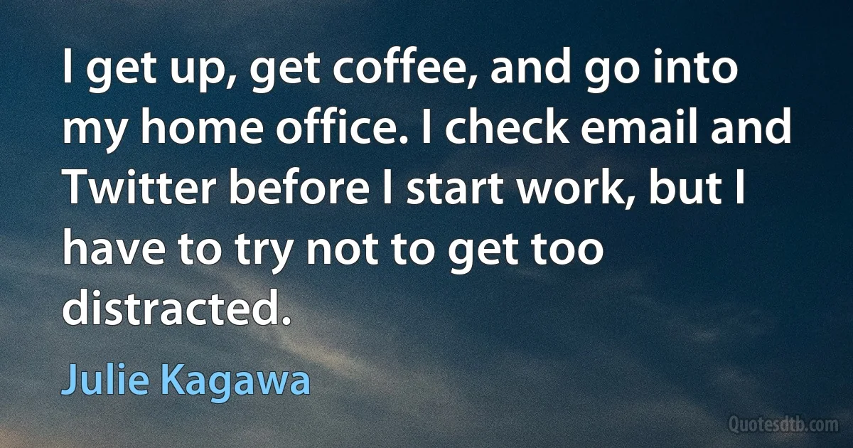 I get up, get coffee, and go into my home office. I check email and Twitter before I start work, but I have to try not to get too distracted. (Julie Kagawa)