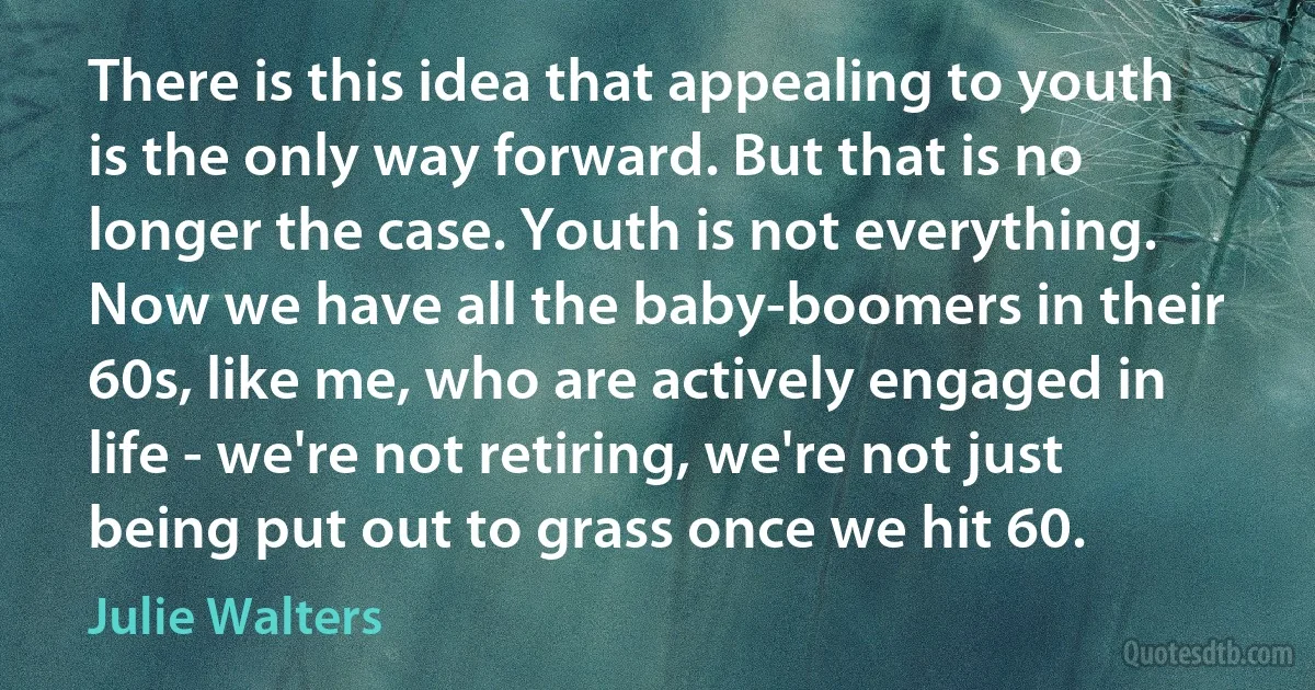 There is this idea that appealing to youth is the only way forward. But that is no longer the case. Youth is not everything. Now we have all the baby-boomers in their 60s, like me, who are actively engaged in life - we're not retiring, we're not just being put out to grass once we hit 60. (Julie Walters)