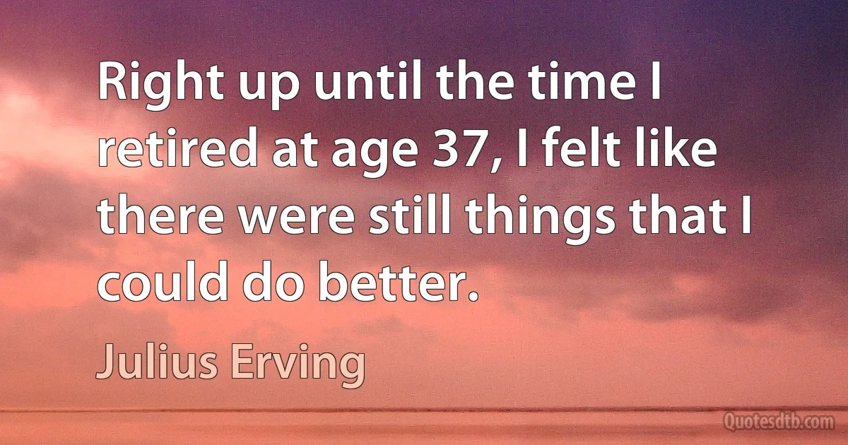 Right up until the time I retired at age 37, I felt like there were still things that I could do better. (Julius Erving)