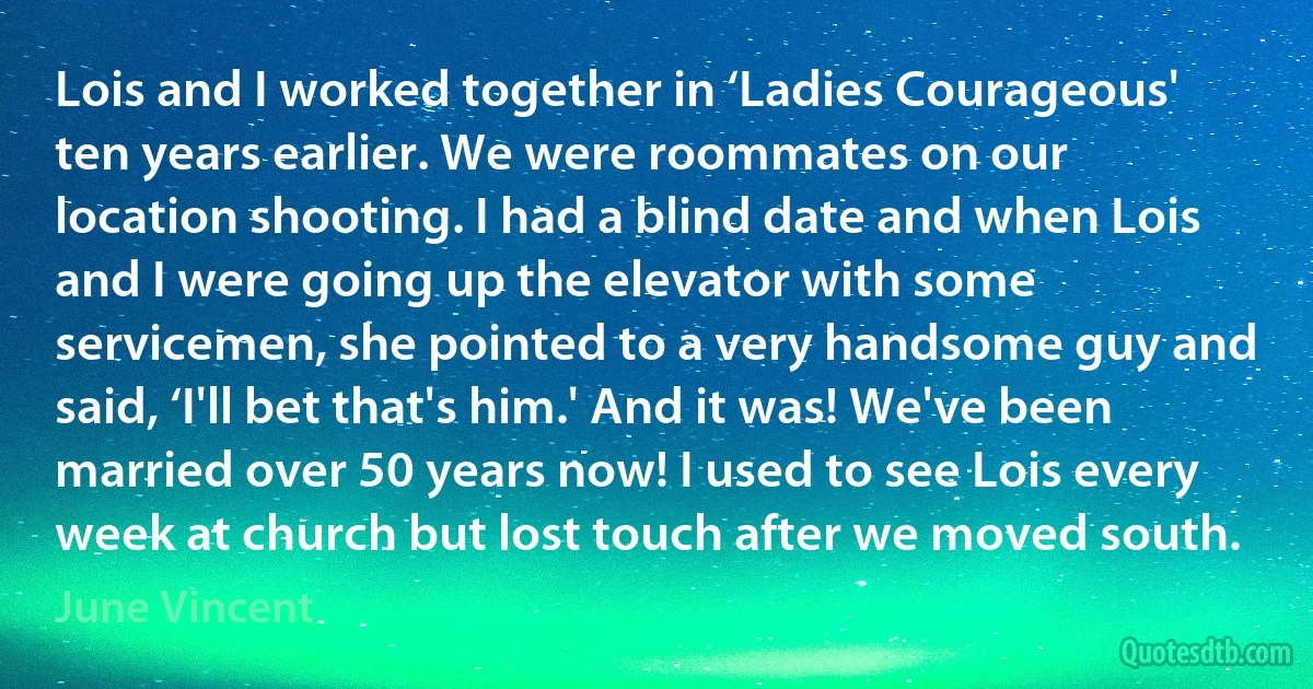 Lois and I worked together in ‘Ladies Courageous' ten years earlier. We were roommates on our location shooting. I had a blind date and when Lois and I were going up the elevator with some servicemen, she pointed to a very handsome guy and said, ‘I'll bet that's him.' And it was! We've been married over 50 years now! I used to see Lois every week at church but lost touch after we moved south. (June Vincent)