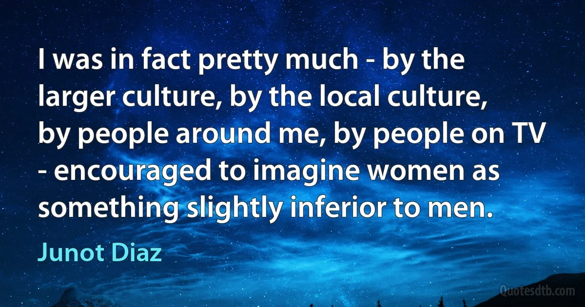 I was in fact pretty much - by the larger culture, by the local culture, by people around me, by people on TV - encouraged to imagine women as something slightly inferior to men. (Junot Diaz)