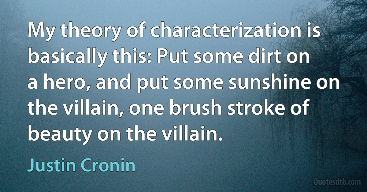 My theory of characterization is basically this: Put some dirt on a hero, and put some sunshine on the villain, one brush stroke of beauty on the villain. (Justin Cronin)