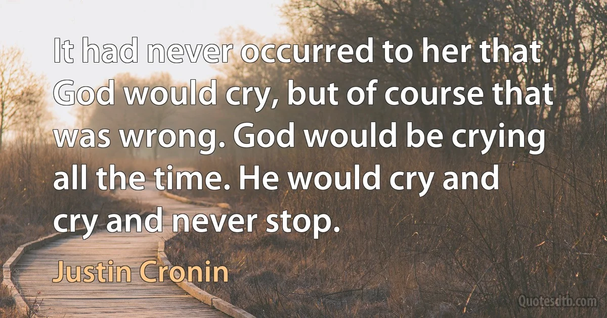 It had never occurred to her that God would cry, but of course that was wrong. God would be crying all the time. He would cry and cry and never stop. (Justin Cronin)