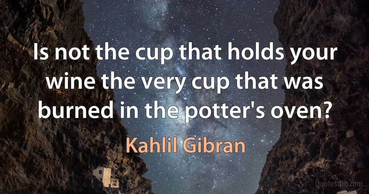 Is not the cup that holds your wine the very cup that was burned in the potter's oven? (Kahlil Gibran)