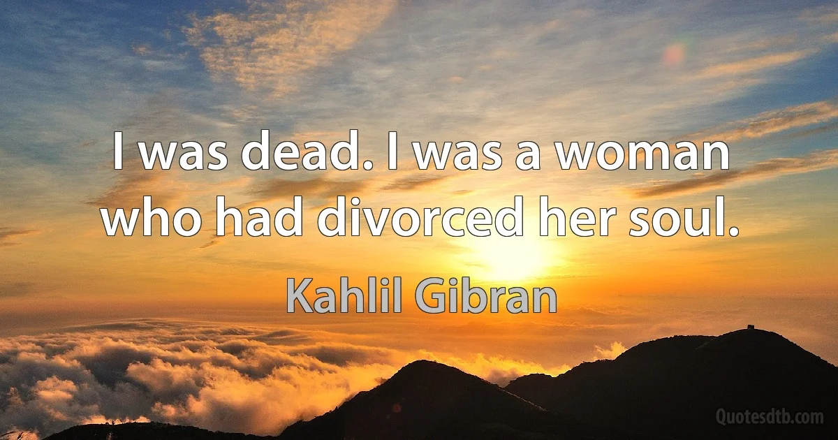 I was dead. I was a woman who had divorced her soul. (Kahlil Gibran)