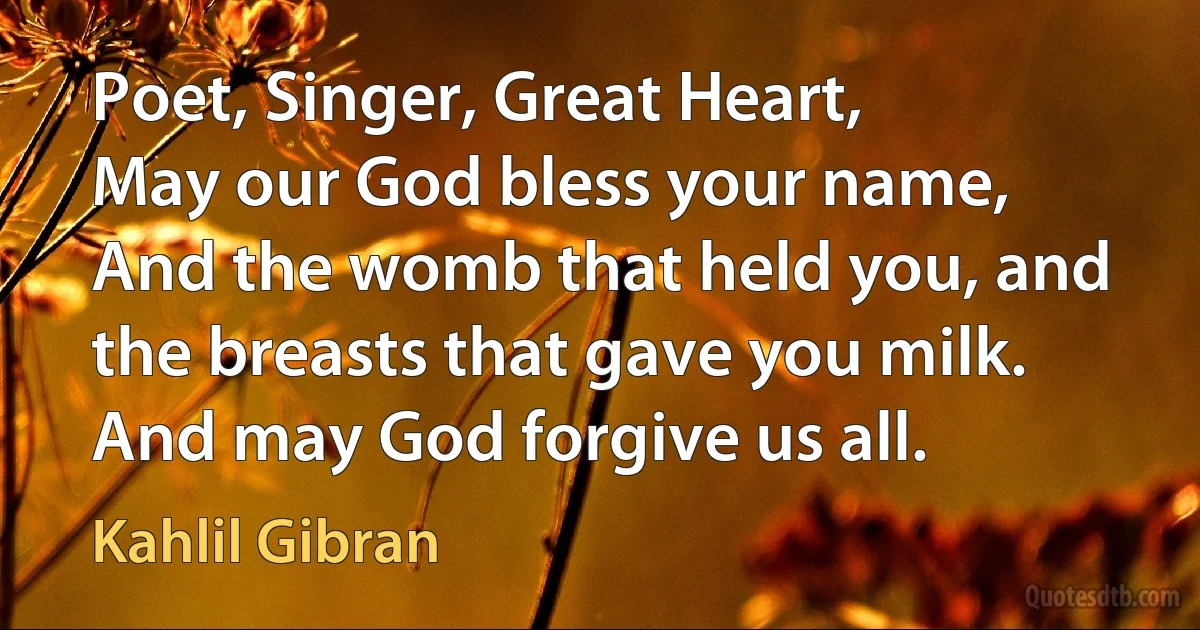 Poet, Singer, Great Heart,
May our God bless your name,
And the womb that held you, and the breasts that gave you milk.
And may God forgive us all. (Kahlil Gibran)