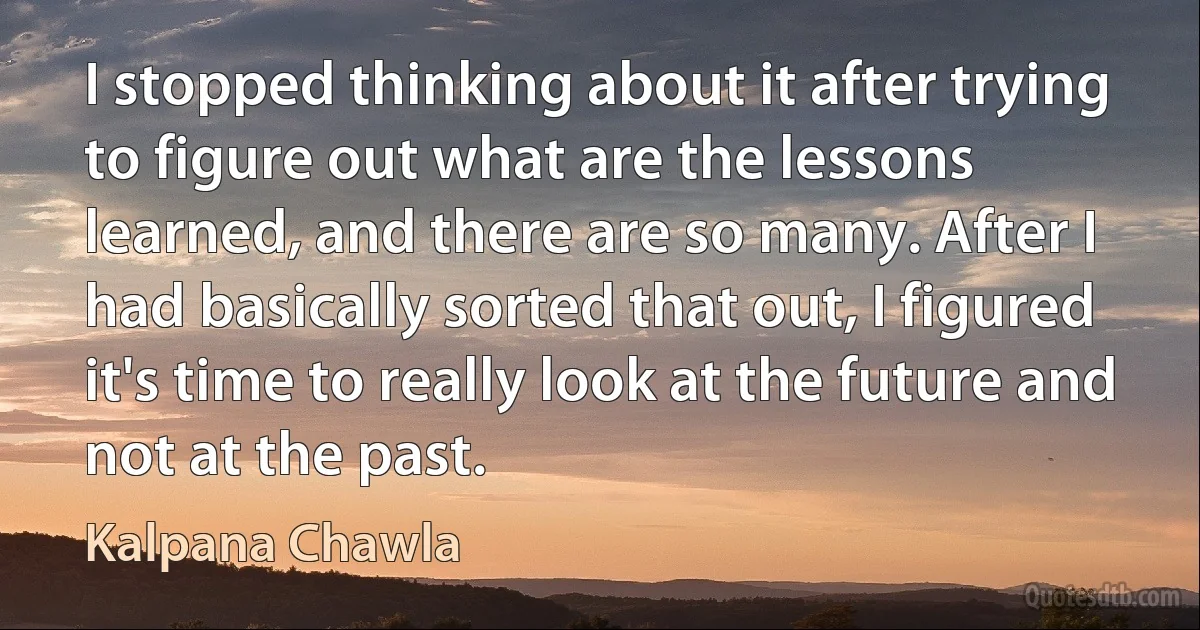 I stopped thinking about it after trying to figure out what are the lessons learned, and there are so many. After I had basically sorted that out, I figured it's time to really look at the future and not at the past. (Kalpana Chawla)