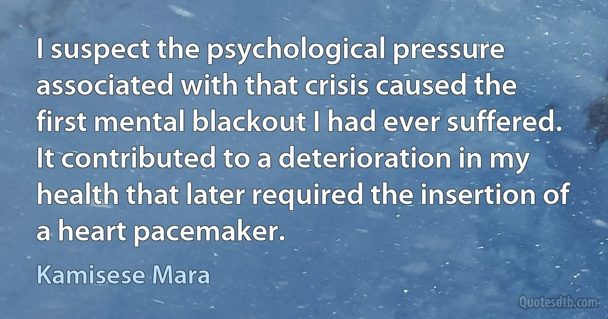 I suspect the psychological pressure associated with that crisis caused the first mental blackout I had ever suffered. It contributed to a deterioration in my health that later required the insertion of a heart pacemaker. (Kamisese Mara)