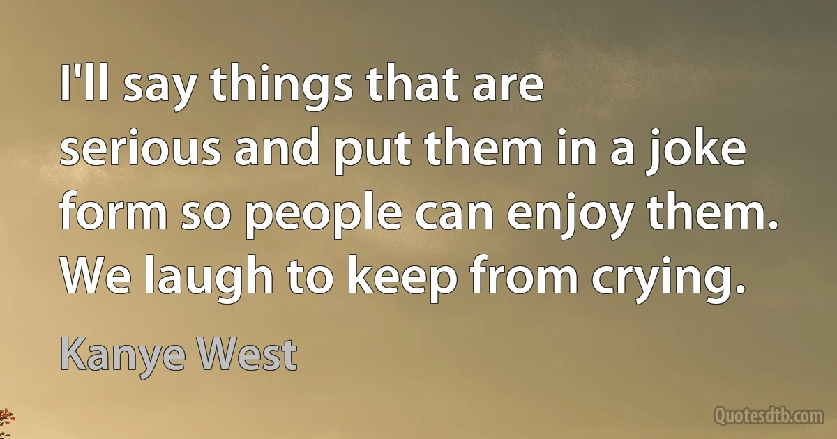 I'll say things that are serious and put them in a joke form so people can enjoy them. We laugh to keep from crying. (Kanye West)