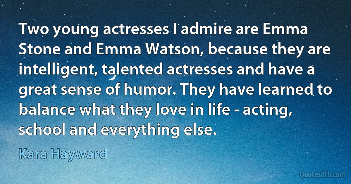 Two young actresses I admire are Emma Stone and Emma Watson, because they are intelligent, talented actresses and have a great sense of humor. They have learned to balance what they love in life - acting, school and everything else. (Kara Hayward)