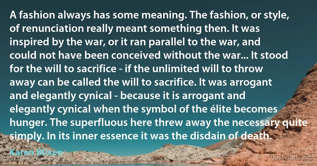 A fashion always has some meaning. The fashion, or style, of renunciation really meant something then. It was inspired by the war, or it ran parallel to the war, and could not have been conceived without the war... It stood for the will to sacrifice - if the unlimited will to throw away can be called the will to sacrifice. It was arrogant and elegantly cynical - because it is arrogant and elegantly cynical when the symbol of the élite becomes hunger. The superfluous here threw away the necessary quite simply. In its inner essence it was the disdain of death. (Karen Blixen)